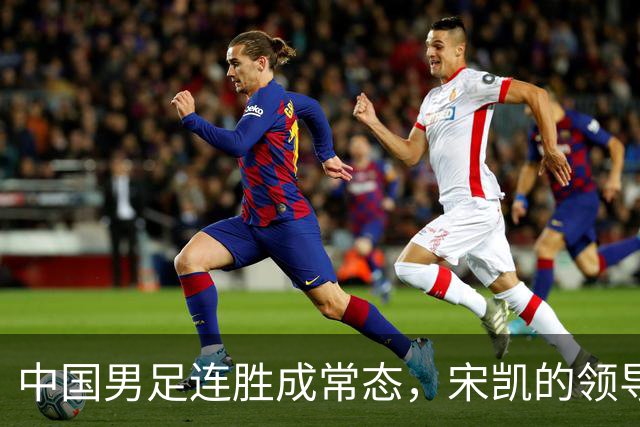 中国男足连胜成常态，宋凯的领导助力人才涌现