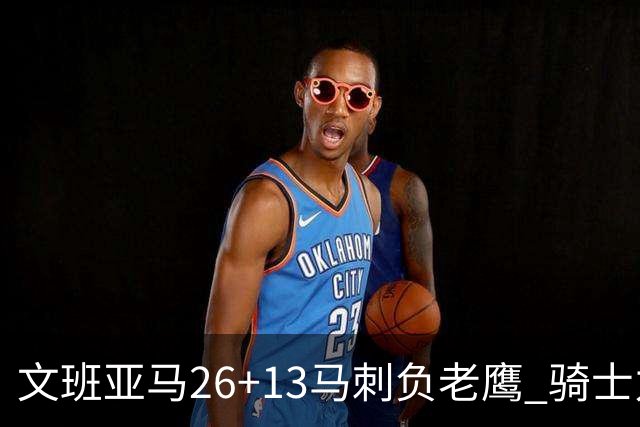 文班亚马26+13马刺负老鹰 骑士力克公牛5连胜